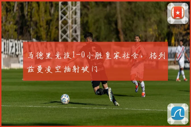 马德里竞技1-0小胜皇家社会，格列兹曼凌空抽射破门