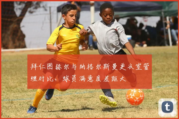 拜仁图赫尔与纳格尔斯曼更衣室管理对比，球员满意度差距大