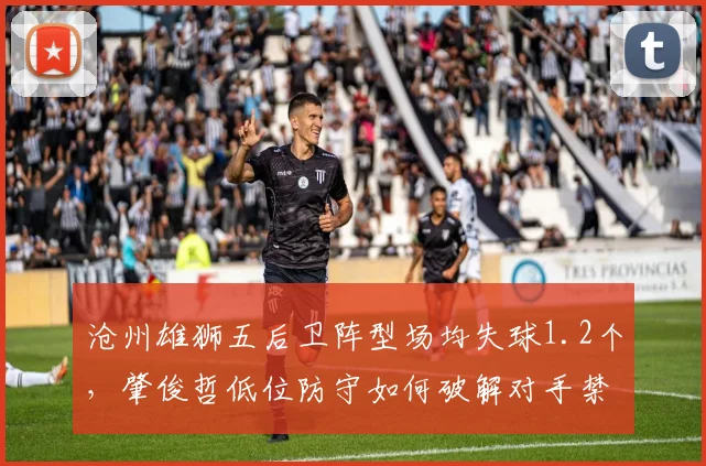 沧州雄狮五后卫阵型场均失球1.2个，肇俊哲低位防守如何破解对手禁区外远射威胁？
