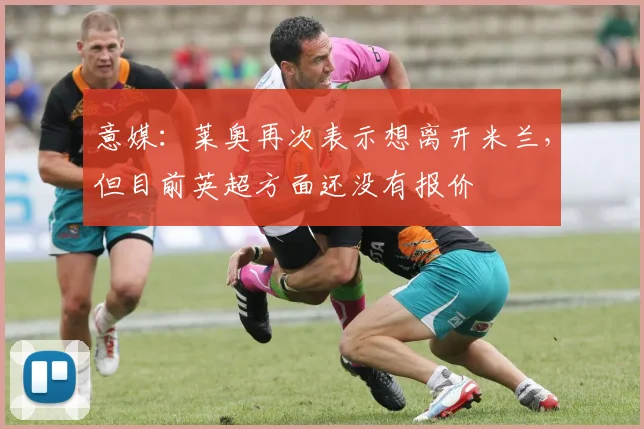 意媒：莱奥再次表示想离开米兰，但目前英超方面还没有报价