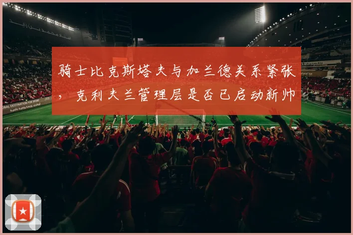 骑士比克斯塔夫与加兰德关系紧张，克利夫兰管理层是否已启动新帅候选名单？