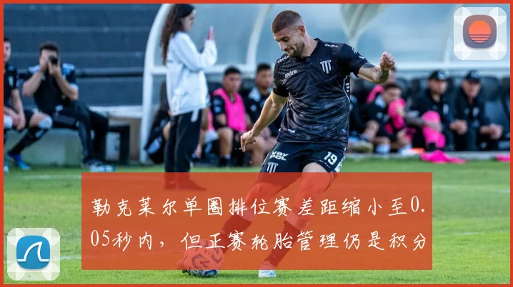 勒克莱尔单圈排位赛差距缩小至0.05秒内,但正赛轮胎管理仍是积分瓶颈
