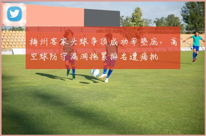 梅州客家头球争顶成功率垫底，高空球防守漏洞拖累排名遭痛批