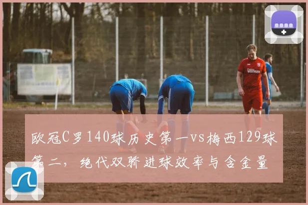 欧冠C罗140球历史第一vs梅西129球第二，绝代双骄进球效率与含金量全面对比