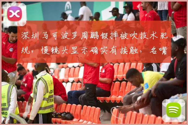 深圳马可波罗周鹏假摔被吹技术犯规，慢镜头显示确实有接触，名嘴质疑假摔判定标准模糊