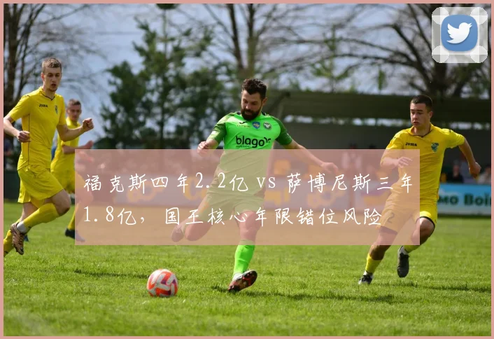 福克斯四年2.2亿 vs 萨博尼斯三年1.8亿，国王核心年限错位风险
